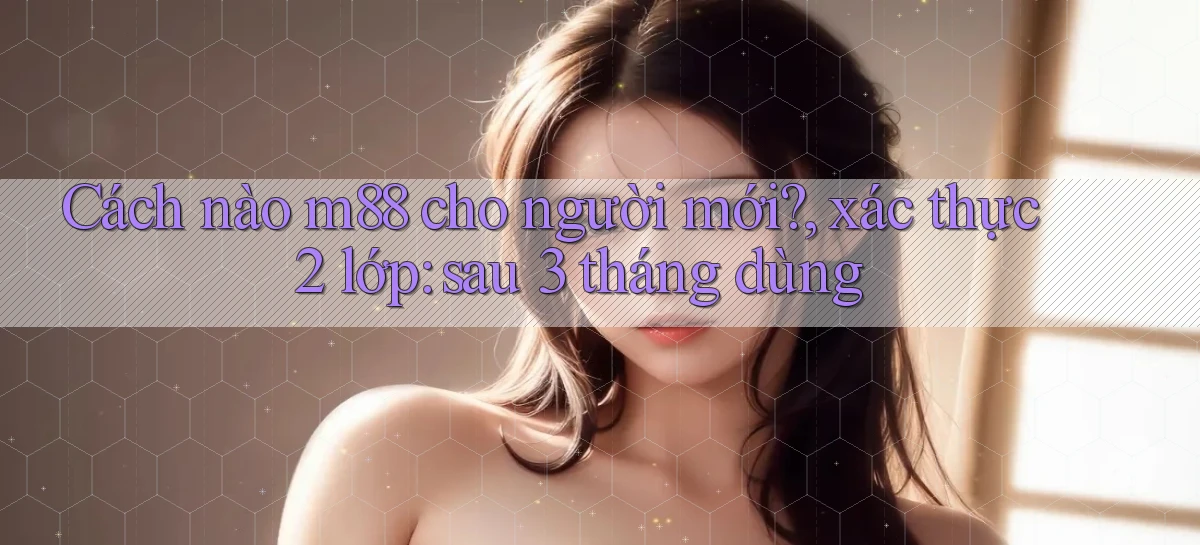 Cách nào m88 cho người mới, xác thực 2 lớp sau 3 tháng dùng