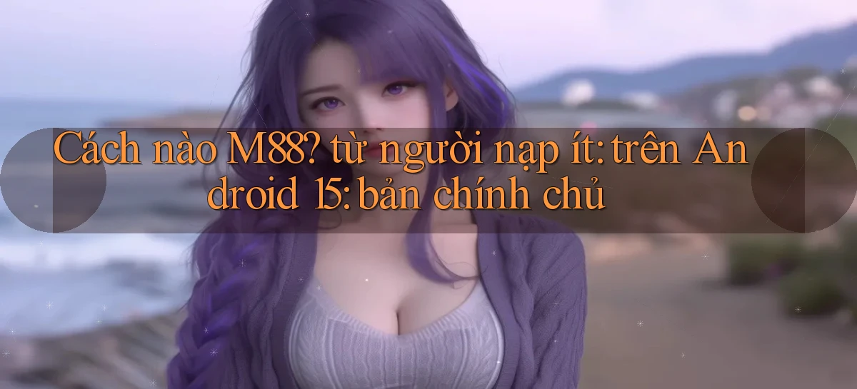 Cách nào M88 từ người nạp ít trên Android 15 bản chính chủ