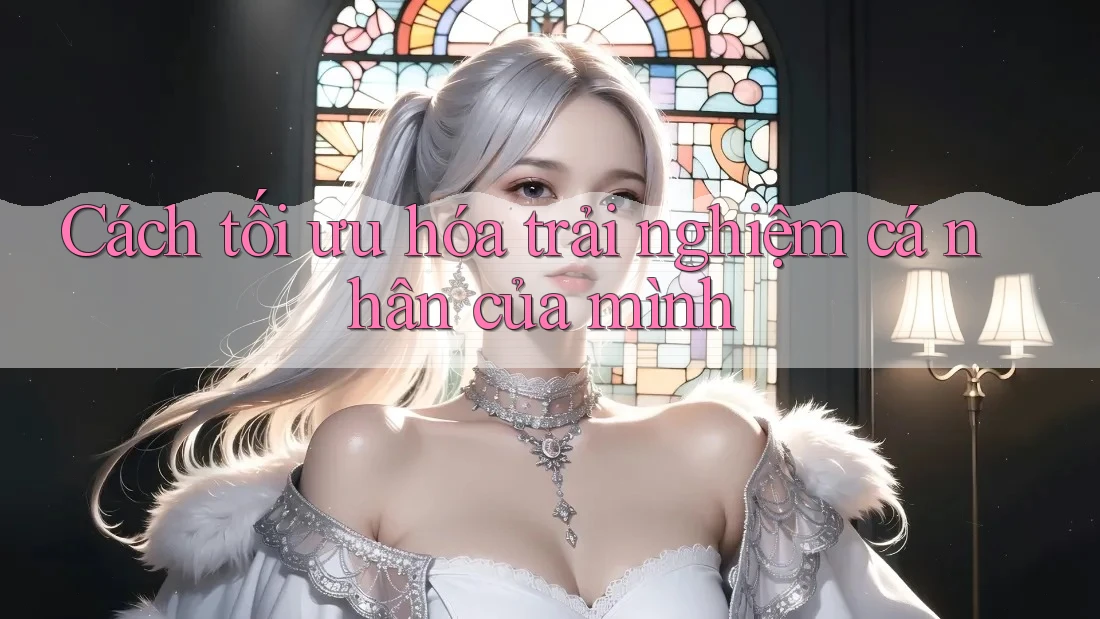 Cách tối ưu hóa trải nghiệm cá nhân của mình