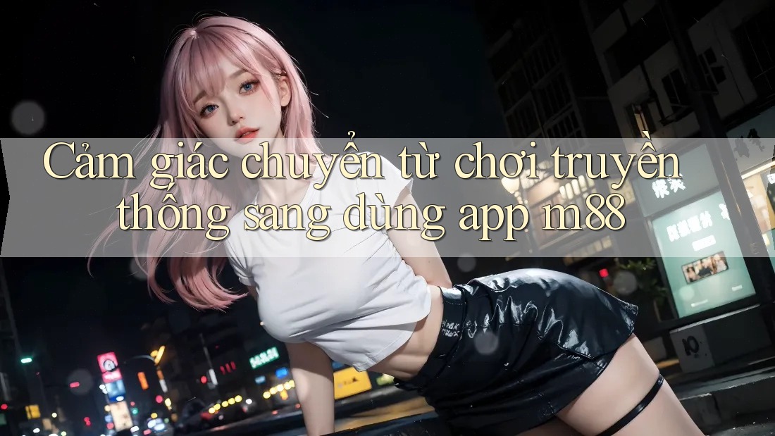 Cảm giác chuyển từ chơi truyền thống sang dùng app m88 Cảm giác chuyển từ chơi truyền thống sang dùng app m88