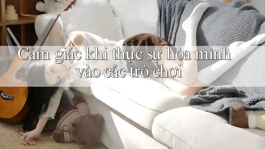 Cảm giác khi thực sự hòa mình vào các trò chơi