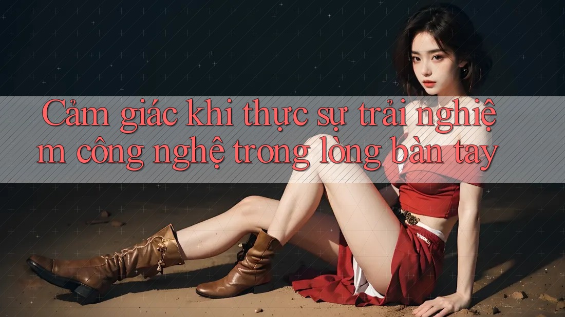 Cảm giác khi thực sự trải nghiệm công nghệ trong lòng bàn tay