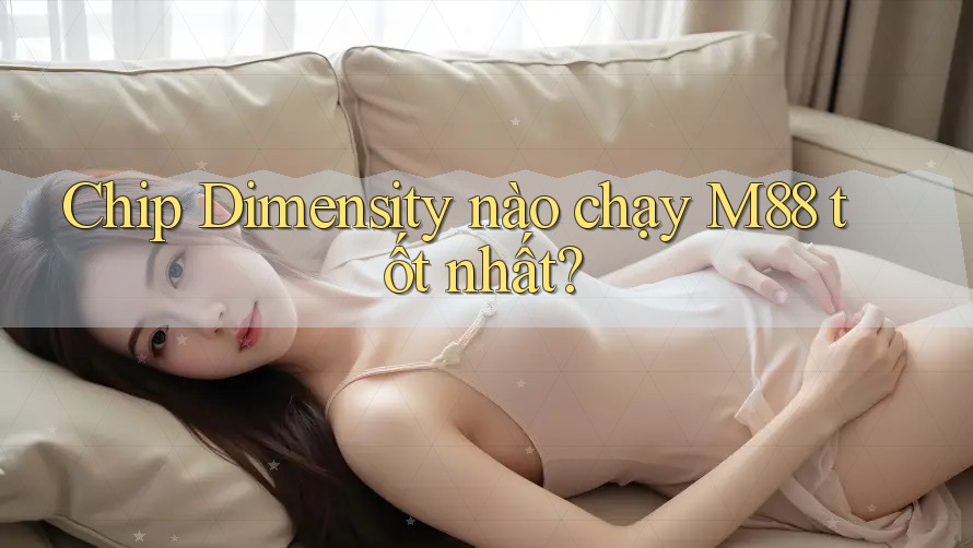 Chip Dimensity nào chạy M88 tốt nhất?