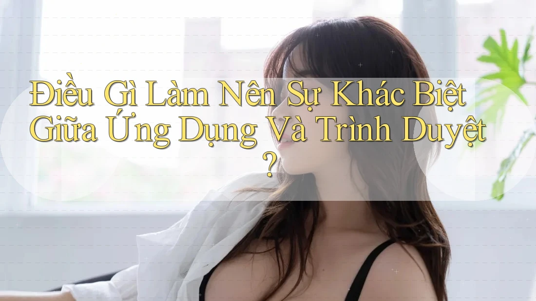 Điều Gì Làm Nên Sự Khác Biệt Giữa Ứng Dụng Và Trình Duyệt?
