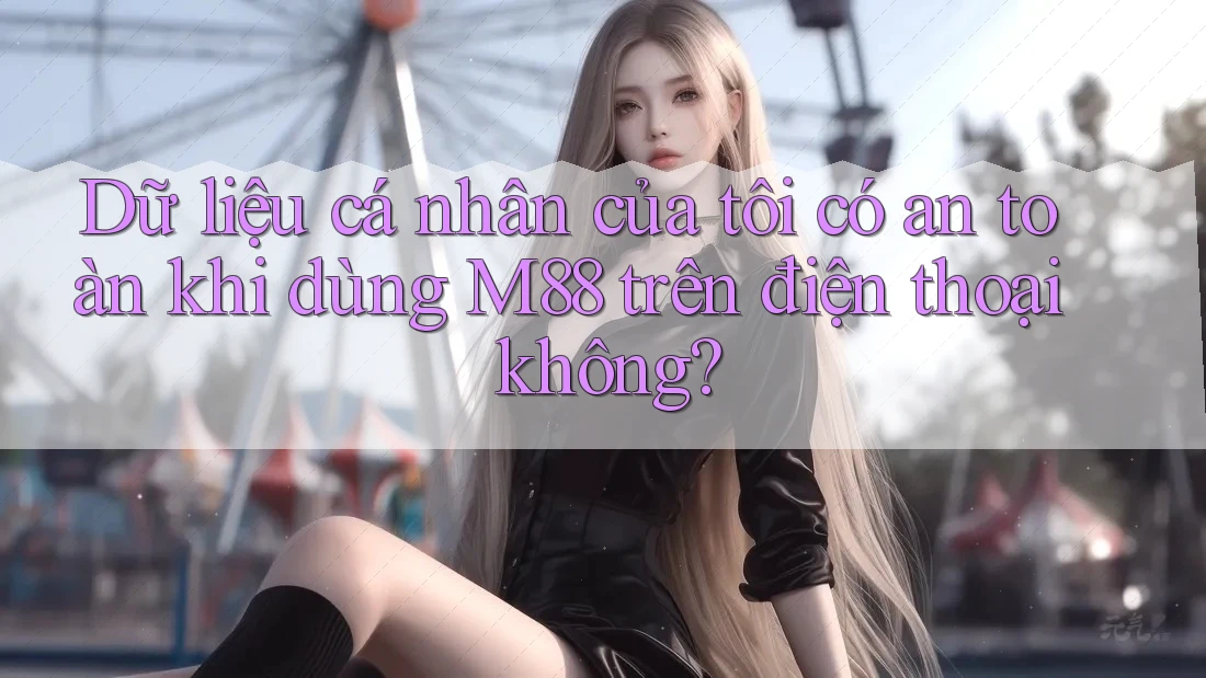 Dữ liệu cá nhân của tôi có an toàn khi dùng M88 trên điện thoại không?