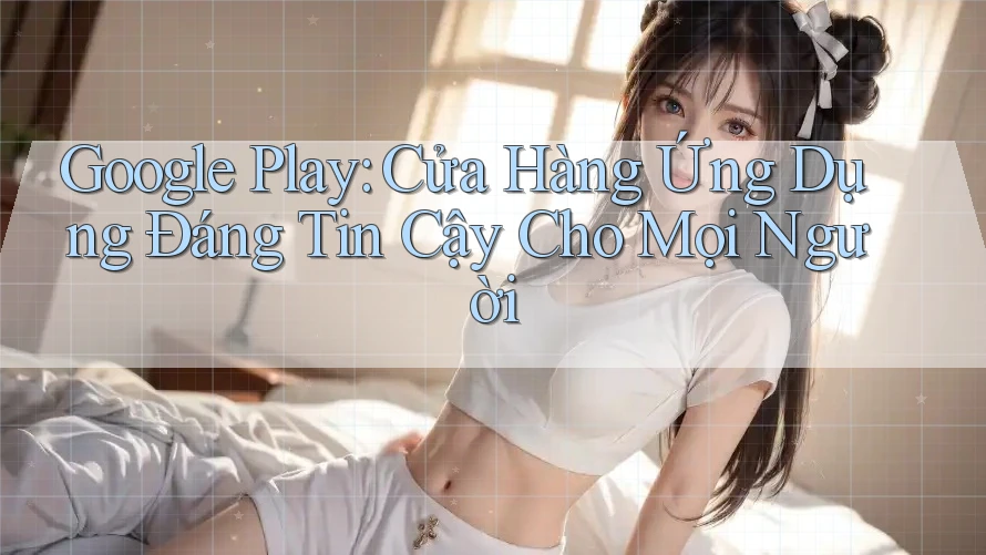 Google Play: Cửa Hàng Ứng Dụng Đáng Tin Cậy Cho Mọi Người