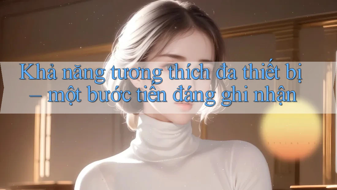 Khả năng tương thích đa thiết bị – một bước tiến đáng ghi nhận