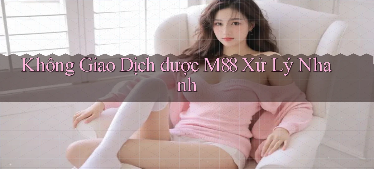 không giao dịch được m88 xử lý nhanh