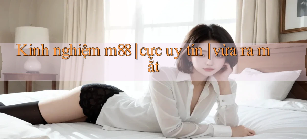 Kinh nghiệm m88 cực uy tín vừa ra mắt