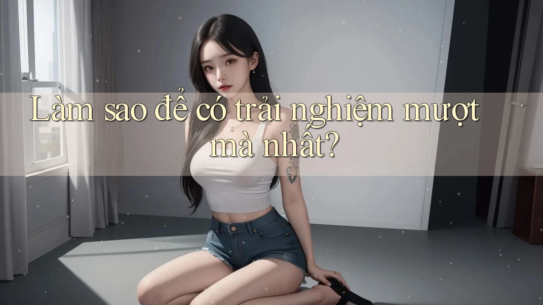 Làm sao để có trải nghiệm mượt mà nhất?