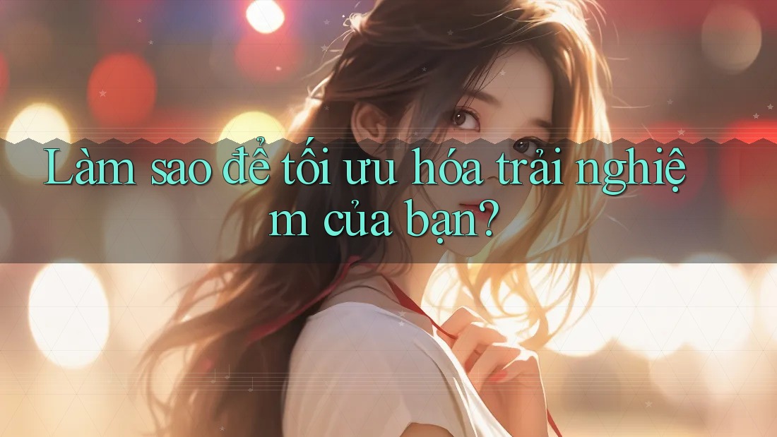 Làm sao để tối ưu hóa trải nghiệm của bạn?