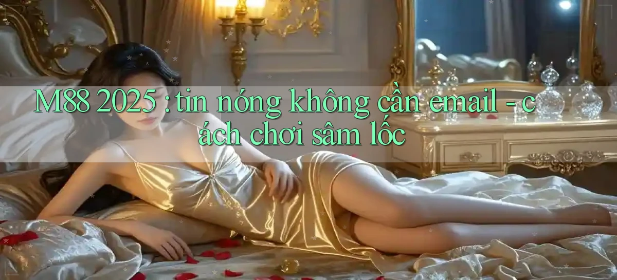 M88 2025 tin nóng không cần email   cách chơi sâm lốc