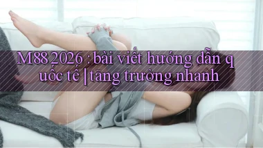 M88 2026 bài viết hướng dẫn quốc tế tăng trưởng nhanh
