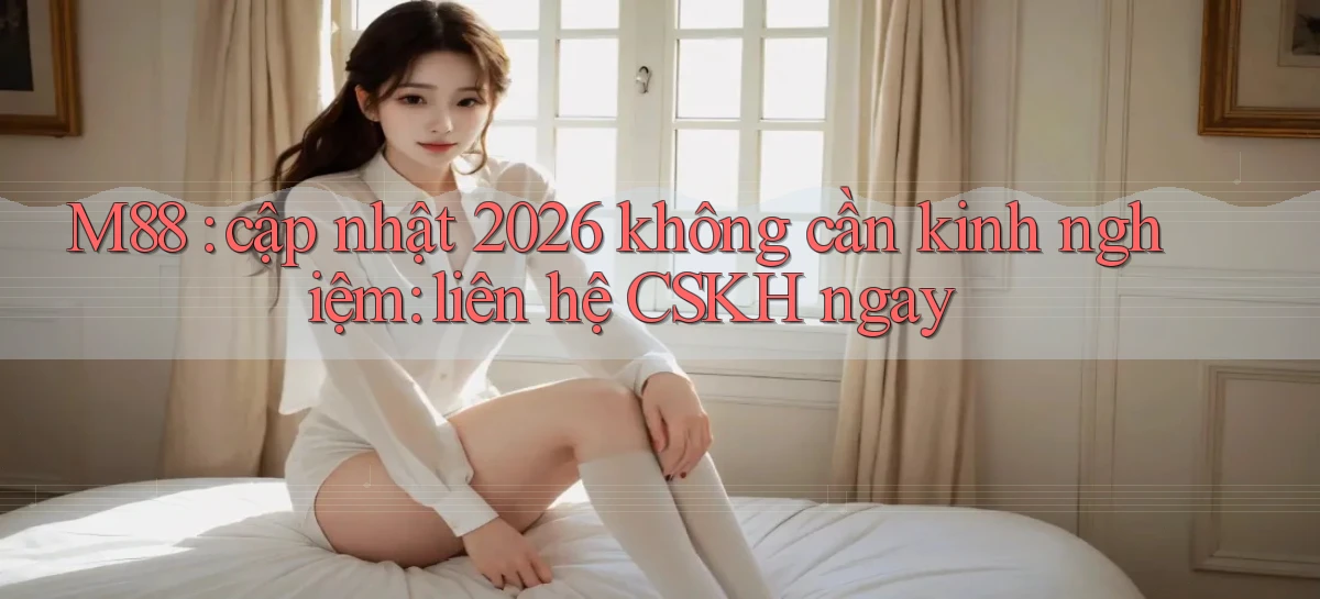 M88 cập nhật 2026 không cần kinh nghiệm liên hệ CSKH ngay