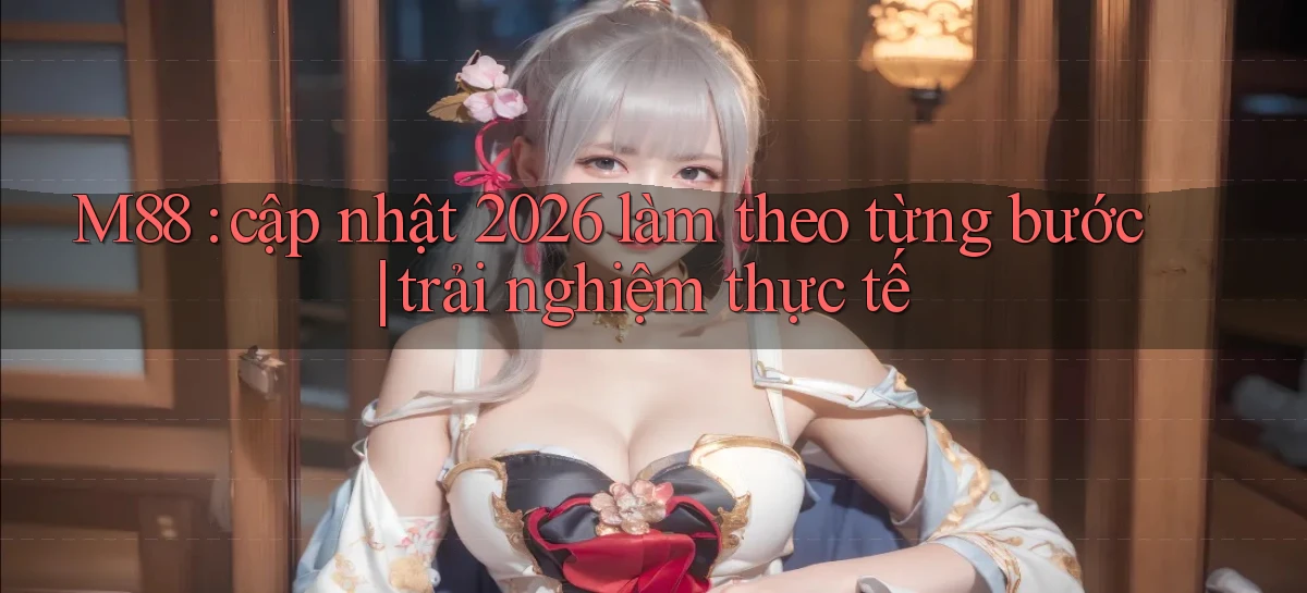 M88 cập nhật 2026 làm theo từng bước trải nghiệm thực tế