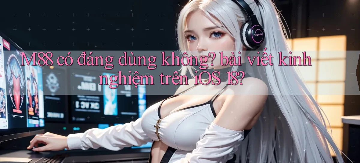 M88 có đáng dùng không bài viết kinh nghiệm trên iOS 18