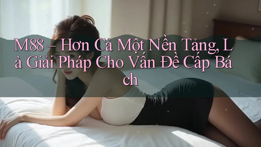 M88 – Hơn Cả Một Nền Tảng, Là Giải Pháp Cho Vấn Đề Cấp Bách