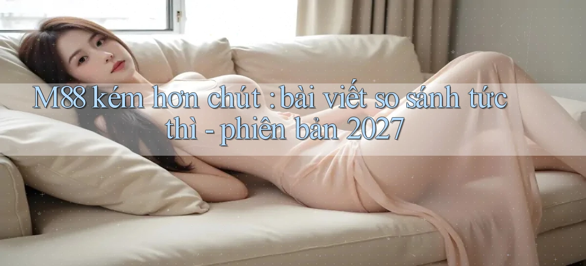 M88 kém hơn chút bài viết so sánh tức thì   phiên bản 2027