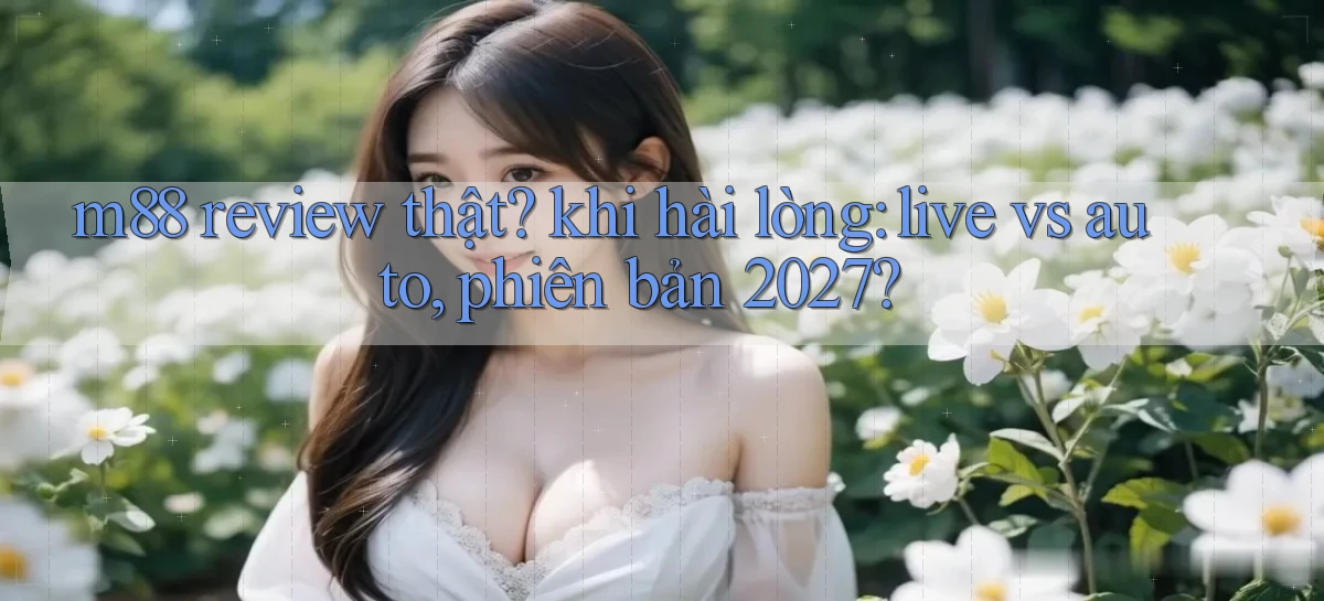 m88 review thật khi hài lòng live vs auto, phiên bản 2027