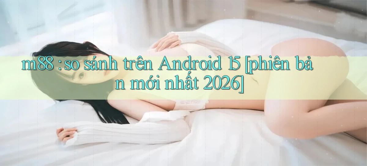 m88 so sánh trên Android 15 [phiên bản mới nhất 2026]