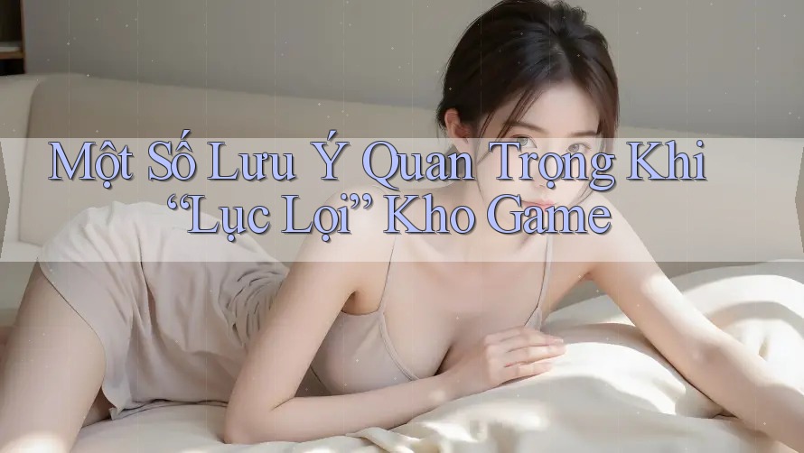 Một Số Lưu Ý Quan Trọng Khi “Lục Lọi” Kho Game Một Số Lưu Ý Quan Trọng Khi “Lục Lọi” Kho Game