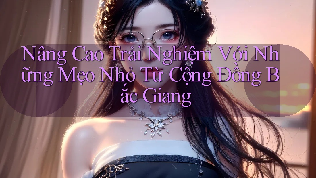 Nâng Cao Trải Nghiệm Với Những Mẹo Nhỏ Từ Cộng Đồng Bắc Giang