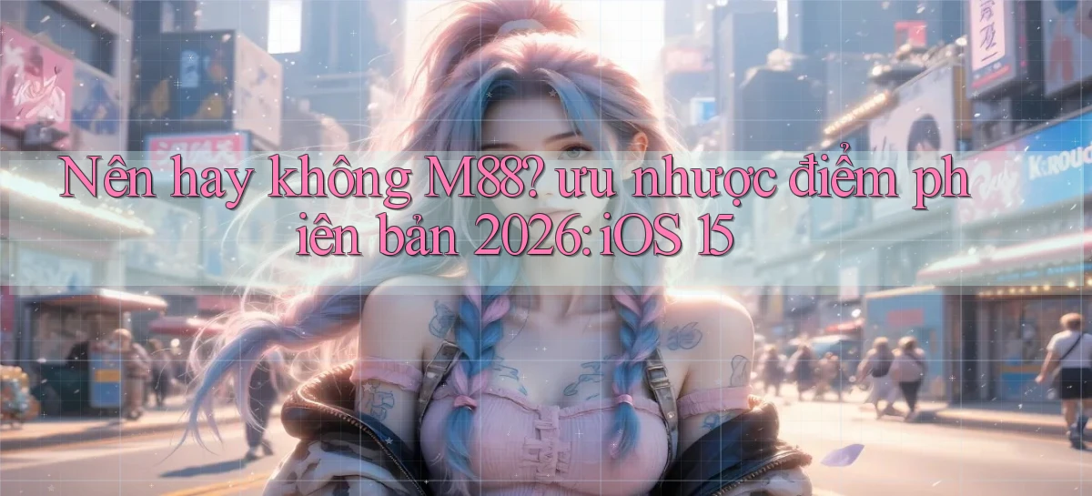 Nên hay không M88 ưu nhược điểm phiên bản 2026 iOS 15