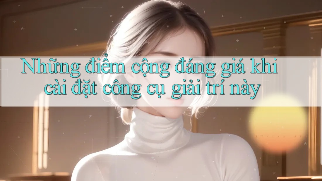 Những điểm cộng đáng giá khi cài đặt công cụ giải trí này