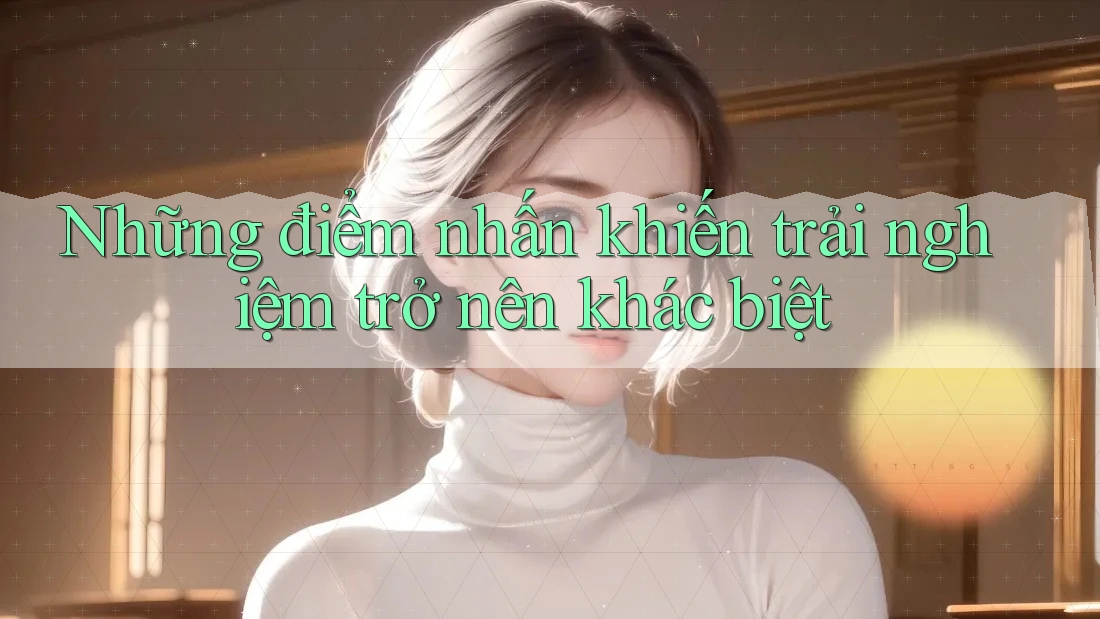 Những điểm nhấn khiến trải nghiệm trở nên khác biệt Những điểm nhấn khiến trải nghiệm trở nên khác biệt