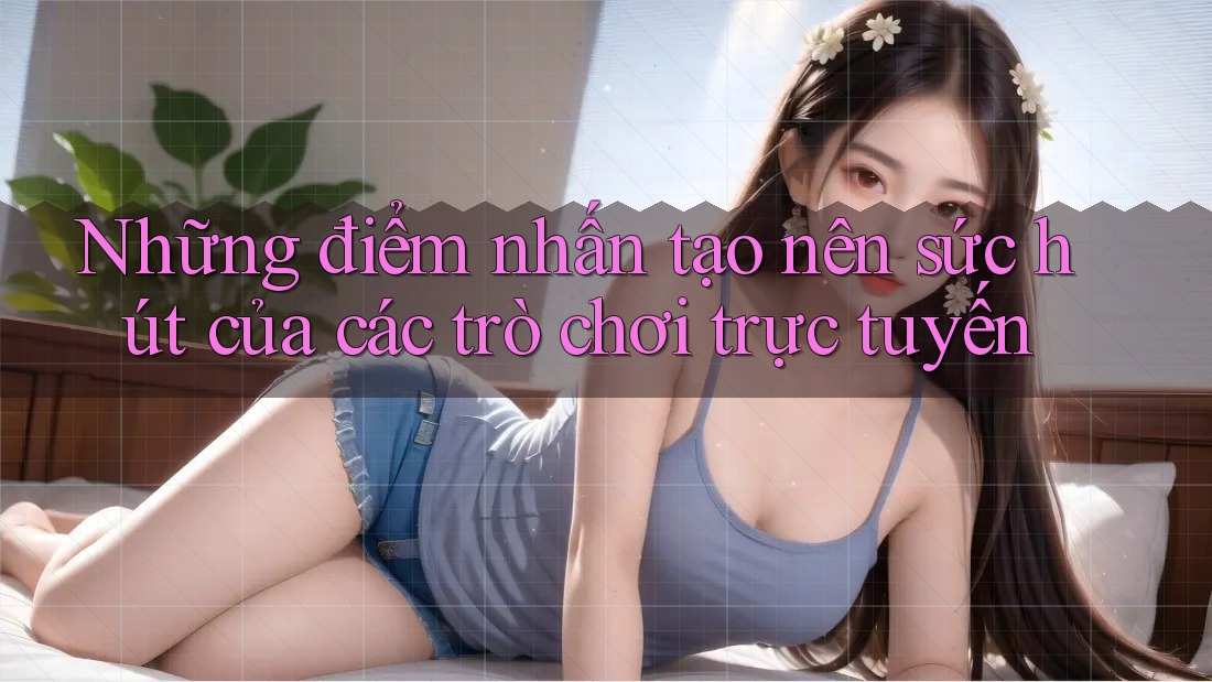 Những điểm nhấn tạo nên sức hút của các trò chơi trực tuyến