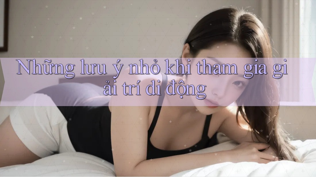 Những lưu ý nhỏ khi tham gia giải trí di động