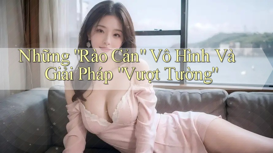 Những “Rào Cản” Vô Hình Và Giải Pháp “Vượt Tường”