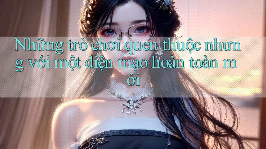 Những trò chơi quen thuộc nhưng với một diện mạo hoàn toàn mới