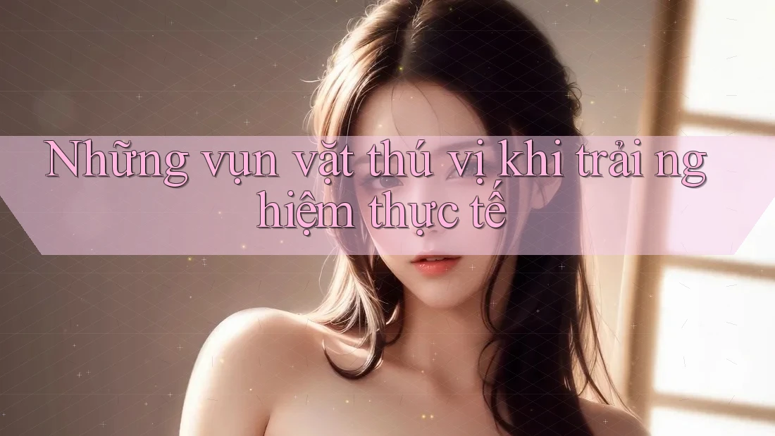 Những vụn vặt thú vị khi trải nghiệm thực tế