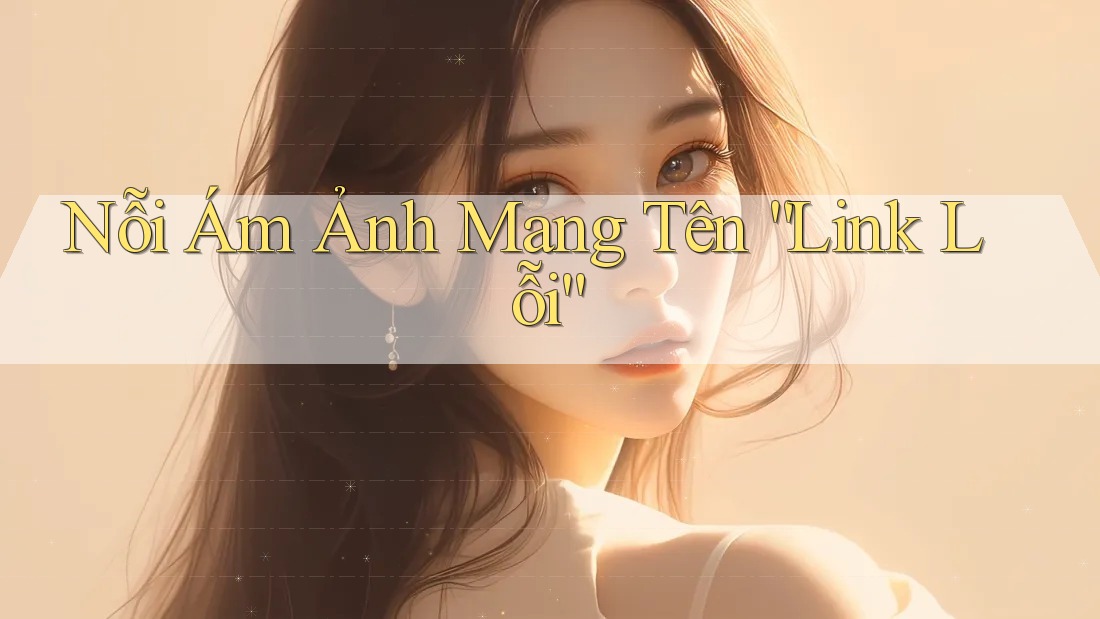 Nỗi Ám Ảnh Mang Tên “Link Lỗi”