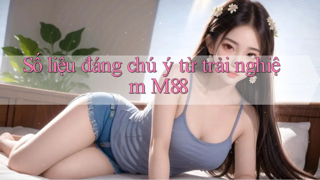 Số liệu đáng chú ý từ trải nghiệm M88 Số liệu đáng chú ý từ trải nghiệm M88