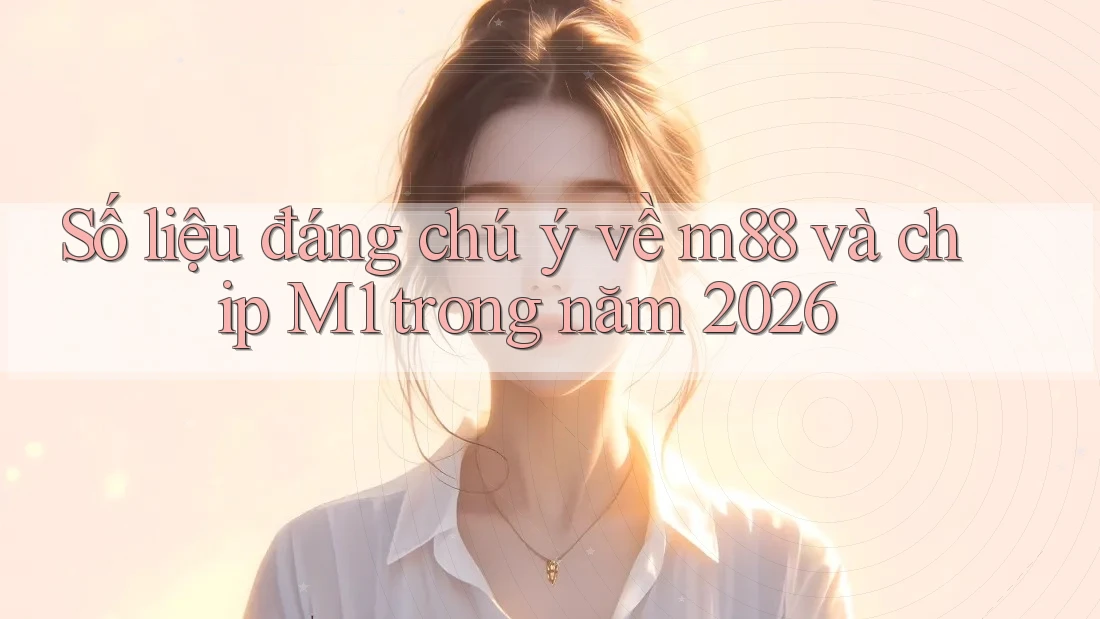 Số liệu đáng chú ý về m88 và chip M1 trong năm 2026