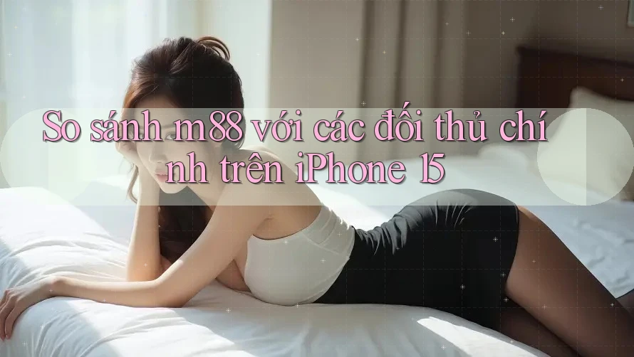 So sánh m88 với các đối thủ chính trên iPhone 15