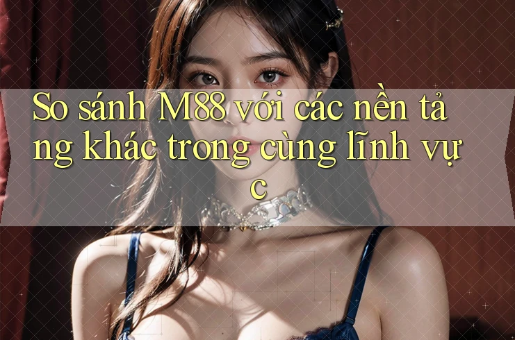 So sánh M88 với các nền tảng khác trong cùng lĩnh vực