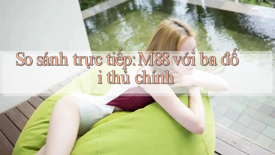 So sánh trực tiếp: M88 với ba đối thủ chính