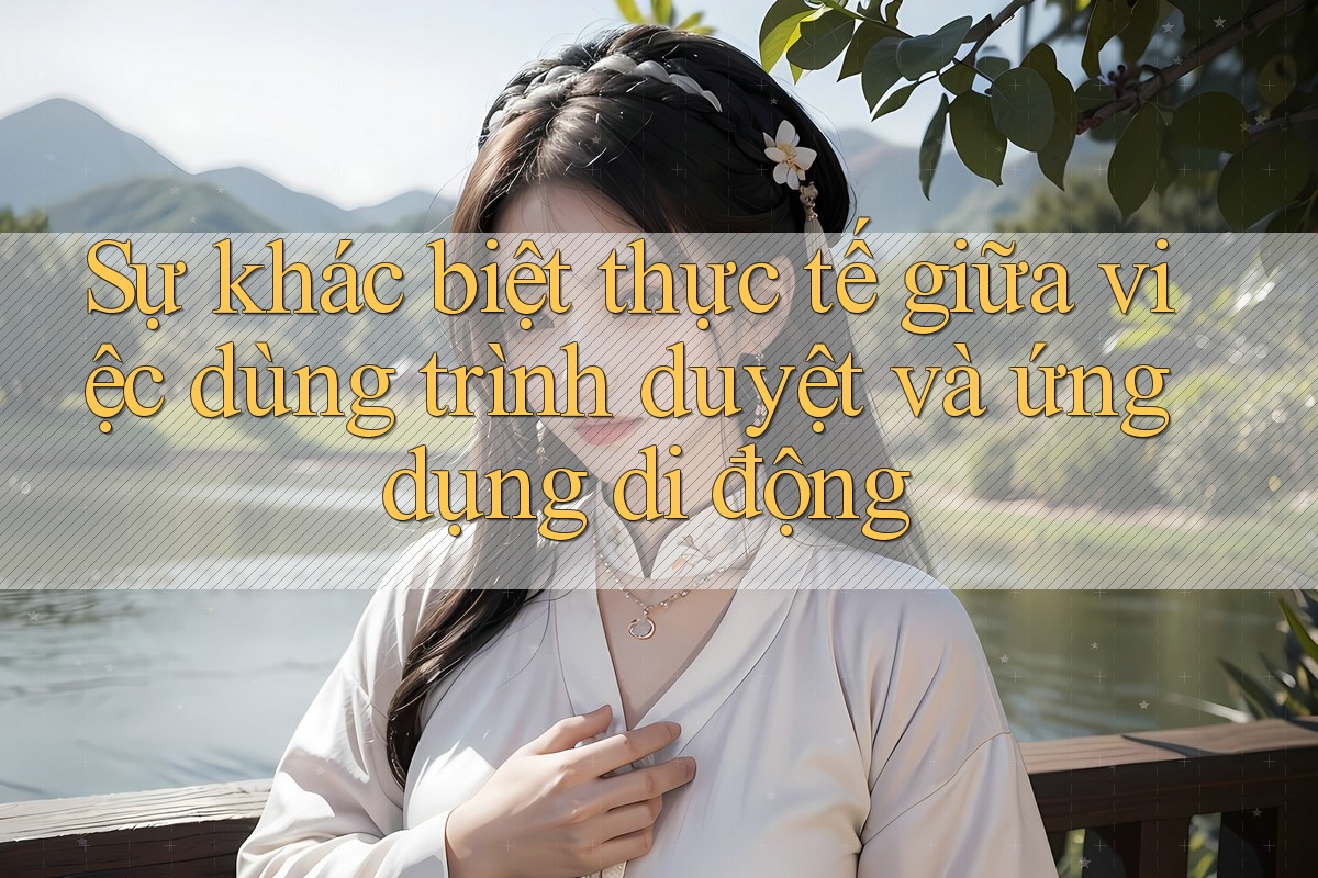Sự khác biệt thực tế giữa việc dùng trình duyệt và ứng dụng di động