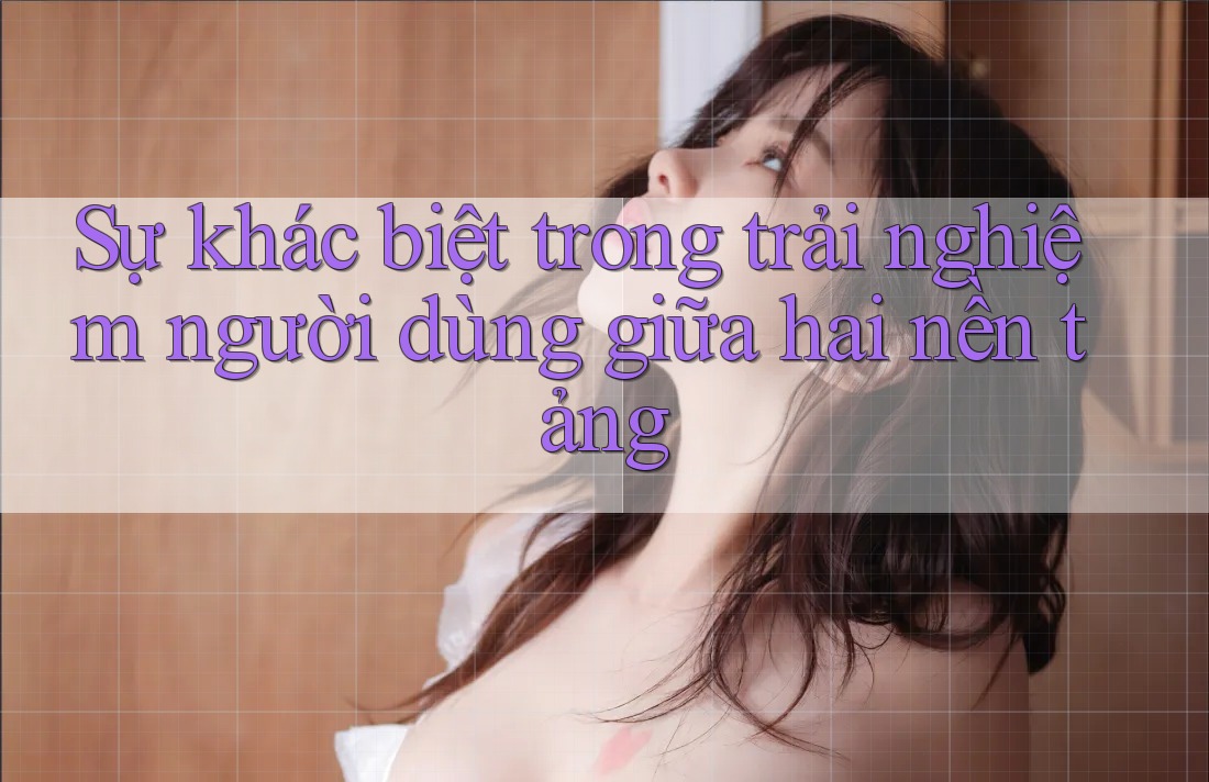 Sự khác biệt trong trải nghiệm người dùng giữa hai nền tảng