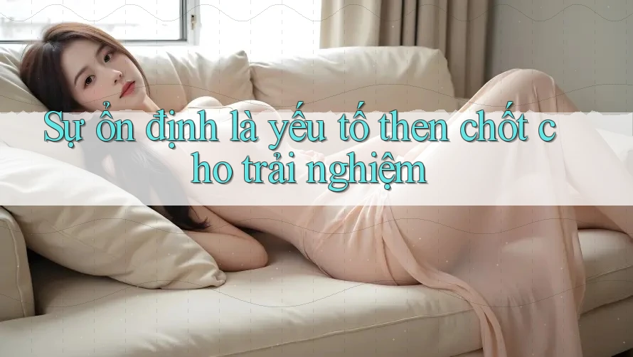 Sự ổn định là yếu tố then chốt cho trải nghiệm
