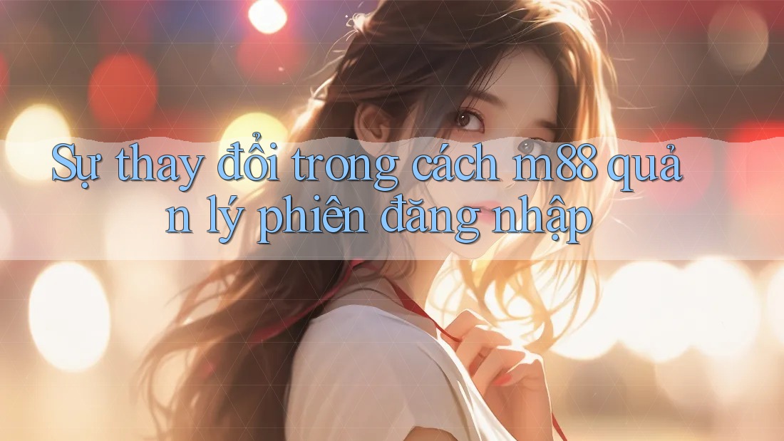 Sự thay đổi trong cách m88 quản lý phiên đăng nhập