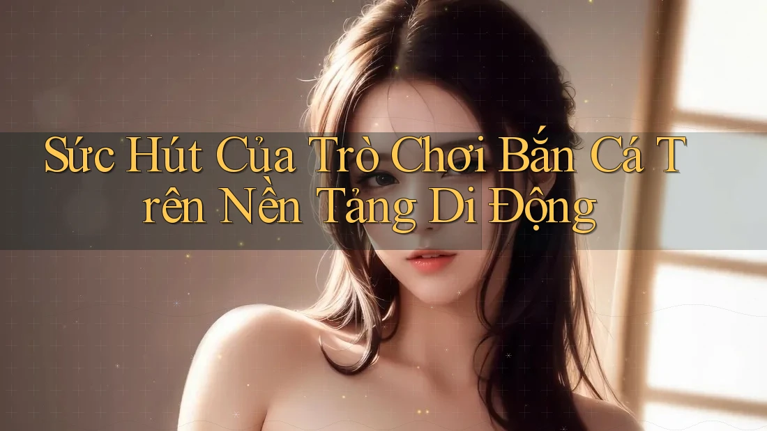 Sức Hút Của Trò Chơi Bắn Cá Trên Nền Tảng Di Động