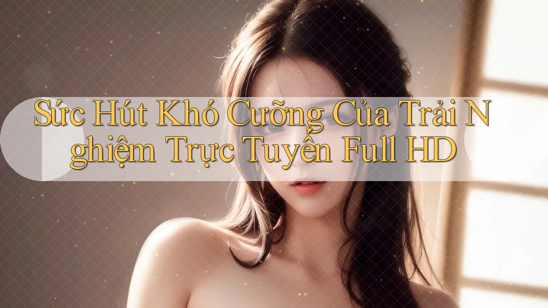 Sức Hút Khó Cưỡng Của Trải Nghiệm Trực Tuyến Full HD