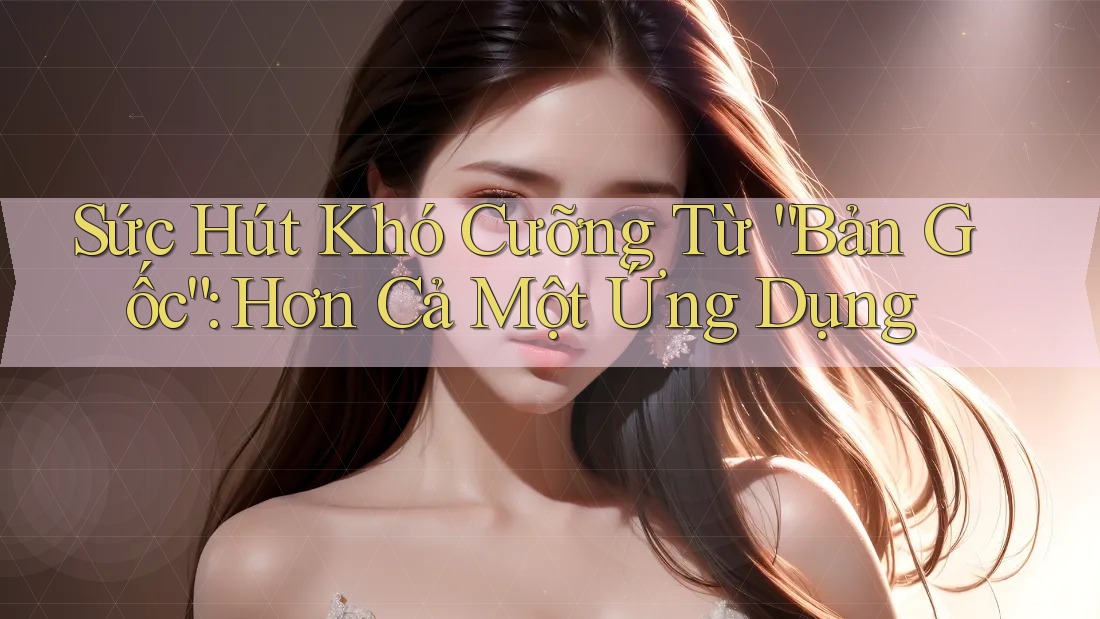 Sức Hút Khó Cưỡng Từ “Bản Gốc”: Hơn Cả Một Ứng Dụng