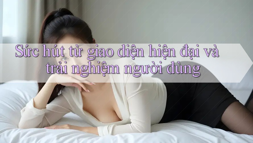 Sức hút từ giao diện hiện đại và trải nghiệm người dùng