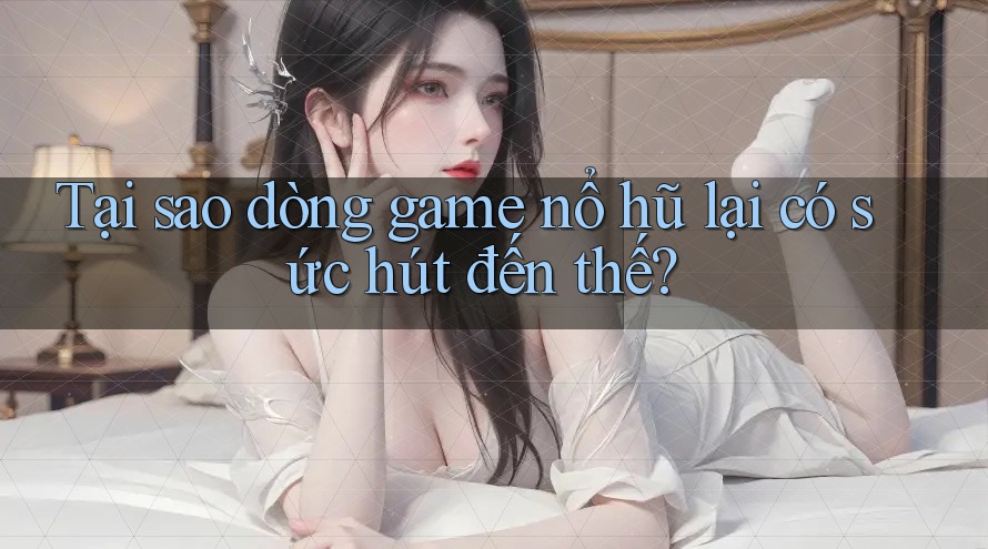 Tại sao dòng game nổ hũ lại có sức hút đến thế?