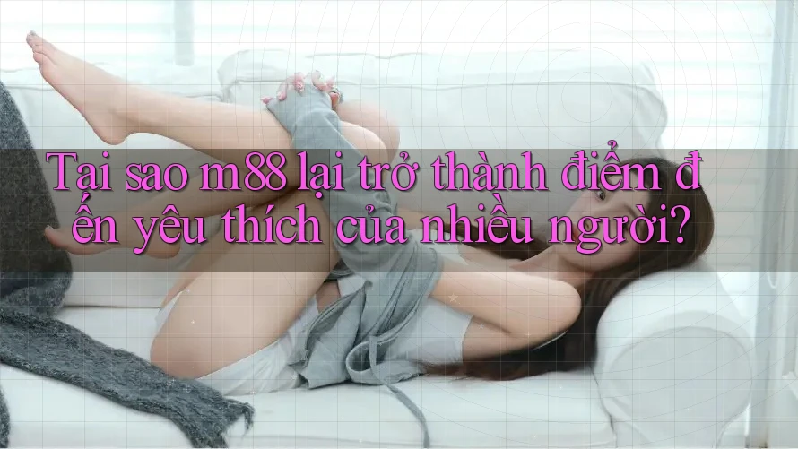 Tại sao m88 lại trở thành điểm đến yêu thích của nhiều người?